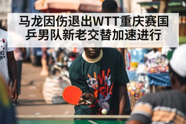 马龙因伤退出WTT重庆赛国乒男队新老交替加速进行
